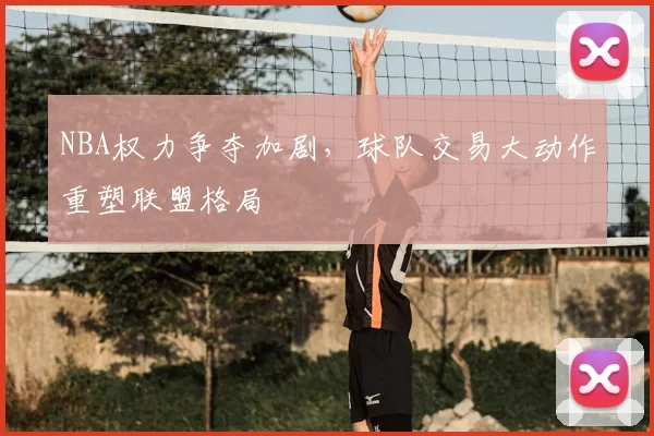 NBA权力争夺加剧,球队交易大动作重塑联盟格局
