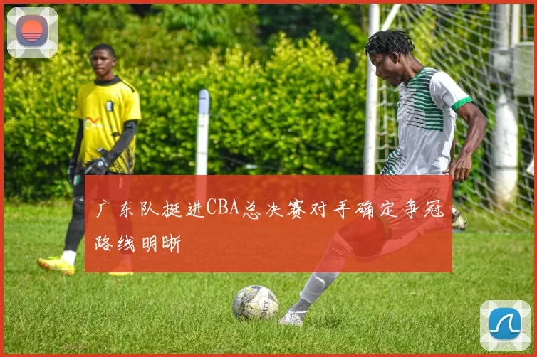 广东队挺进CBA总决赛对手确定争冠路线明晰