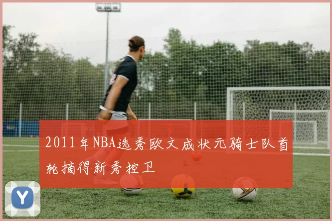 2011年NBA选秀欧文成状元骑士队首轮摘得新秀控卫
