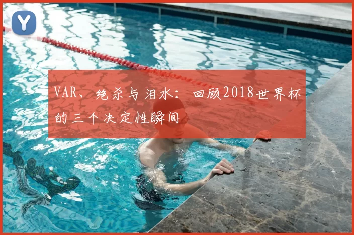 VAR、绝杀与泪水:回顾2018世界杯的三个决定性瞬间