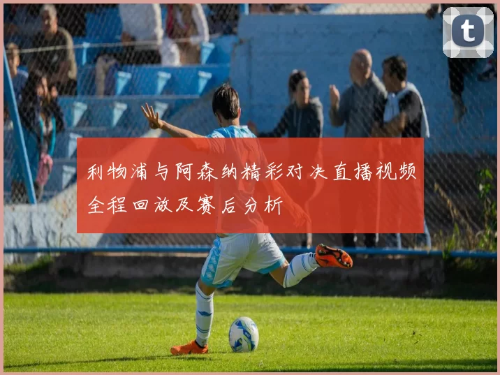 利物浦与阿森纳精彩对决直播视频全程回放及赛后分析