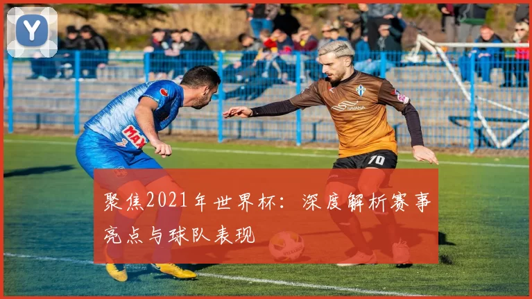 聚焦2021年世界杯：深度解析赛事亮点与球队表现
