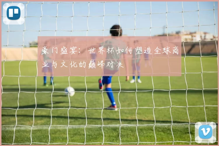 豪门盛宴：世界杯如何塑造全球商业与文化的巅峰对决