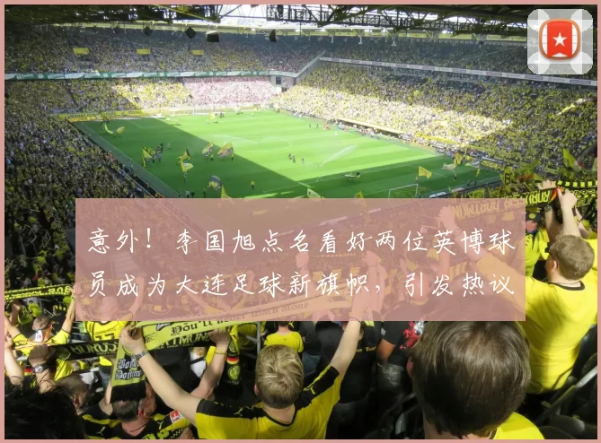 意外!李国旭点名看好两位英博球员成为大连足球新旗帜,引发热议