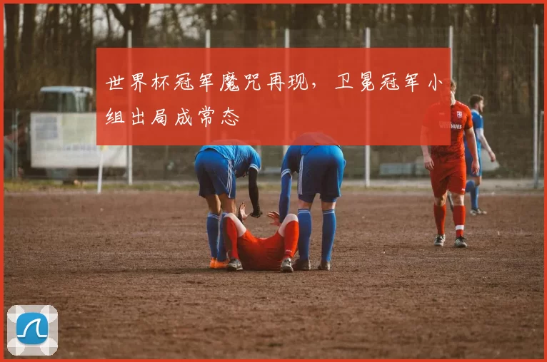 世界杯冠军魔咒再现,卫冕冠军小组出局成常态