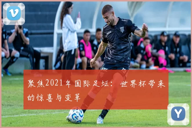聚焦2021年国际足坛:世界杯带来的惊喜与变革