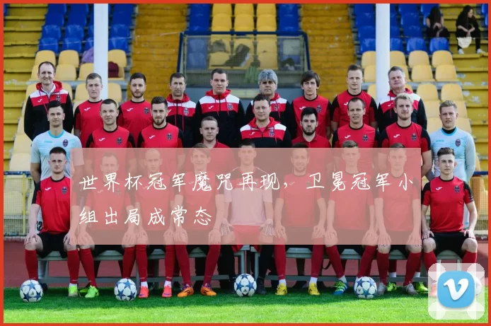 世界杯冠军魔咒再现,卫冕冠军小组出局成常态