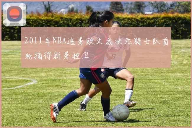 2011年NBA选秀欧文成状元骑士队首轮摘得新秀控卫