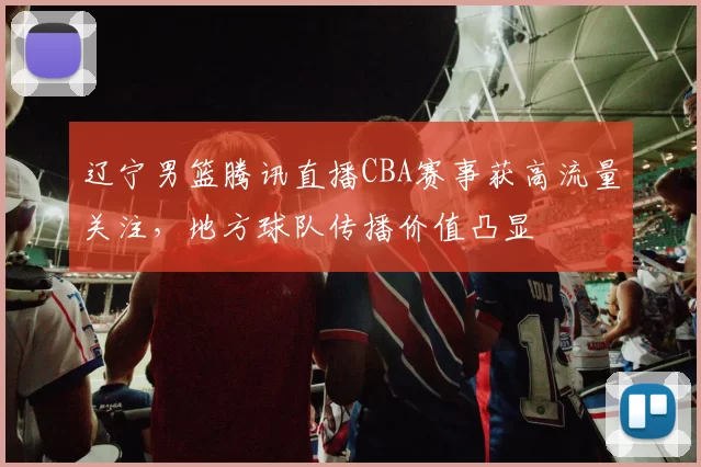 辽宁男篮腾讯直播CBA赛事获高流量关注，地方球队传播价值凸显