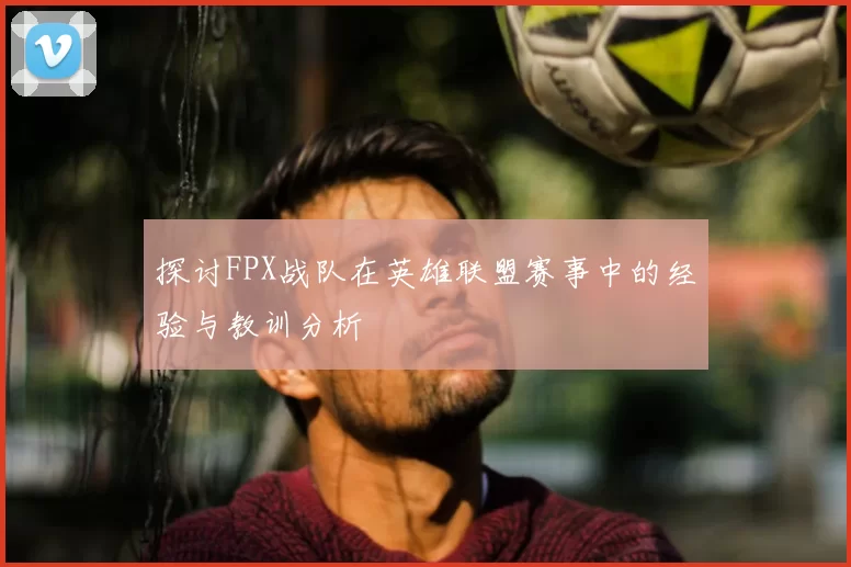 探讨FPX战队在英雄联盟赛事中的经验与教训分析