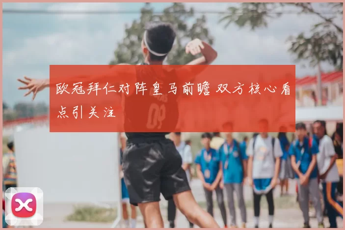 欧冠拜仁对阵皇马前瞻 双方核心看点引关注