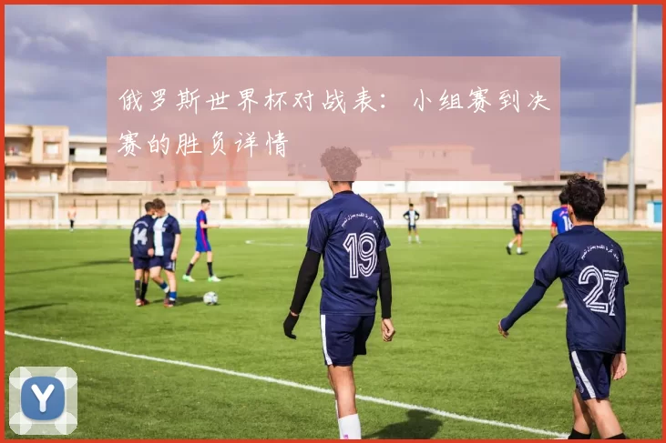 俄罗斯世界杯对战表:小组赛到决赛的胜负详情