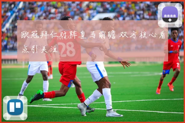 欧冠拜仁对阵皇马前瞻 双方核心看点引关注