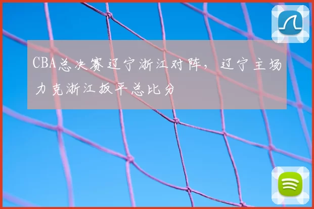 CBA总决赛辽宁浙江对阵,辽宁主场力克浙江扳平总比分