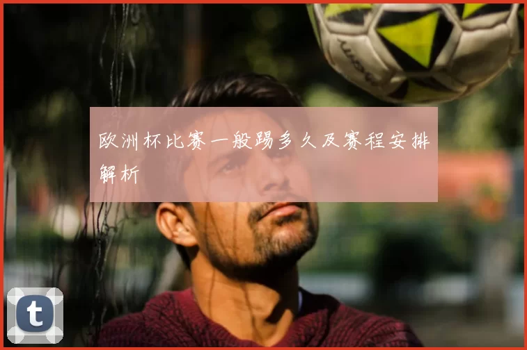 欧洲杯比赛一般踢多久及赛程安排解析