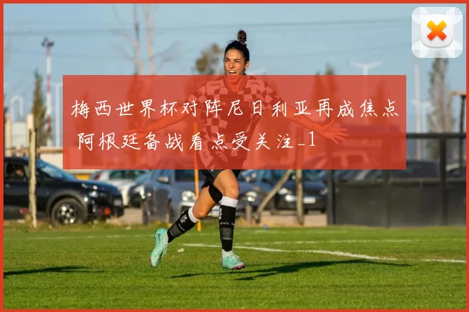 梅西世界杯对阵尼日利亚再成焦点 阿根廷备战看点受关注_1