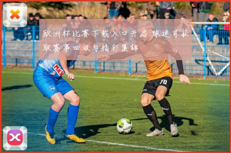 欧洲杯比赛下载入口开启 球迷可获取赛事回放与精彩集锦