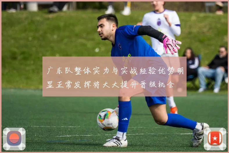 广东队整体实力与实战经验优势明显正常发挥将大大提升晋级机会