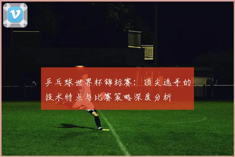 乒乓球世界杯锦标赛：顶尖选手的技术特点与比赛策略深度分析