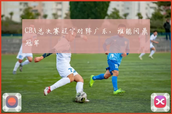 CBA总决赛辽宁对阵广东，谁能问鼎冠军