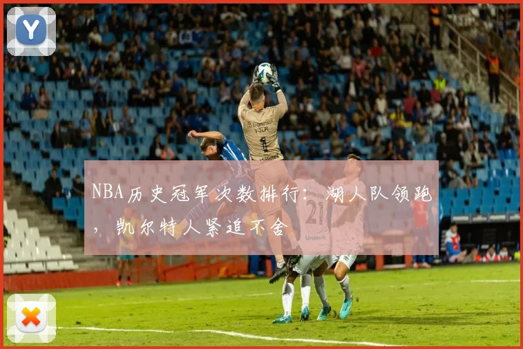 NBA历史冠军次数排行:湖人队领跑,凯尔特人紧追不舍