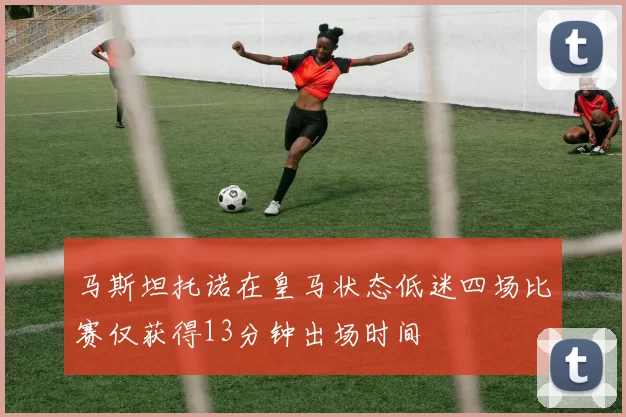 马斯坦托诺在皇马状态低迷四场比赛仅获得13分钟出场时间