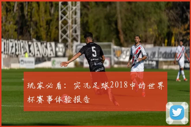 玩家必看:实况足球2018中的世界杯赛事体验报告