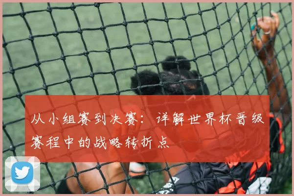 从小组赛到决赛：详解世界杯晋级赛程中的战略转折点
