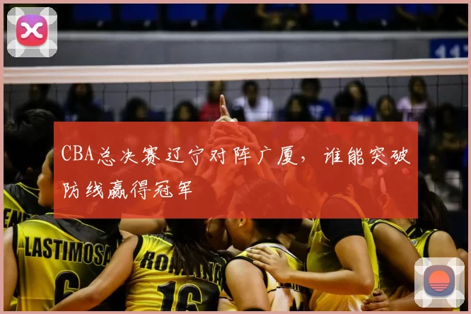 CBA总决赛辽宁对阵广厦,谁能突破防线赢得冠军