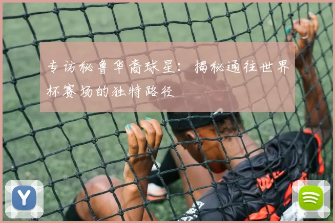 专访秘鲁华裔球星：揭秘通往世界杯赛场的独特路径