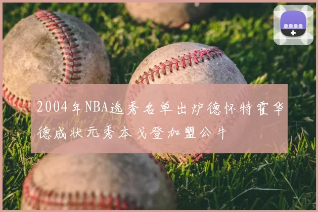 2004年NBA选秀名单出炉德怀特霍华德成状元秀本戈登加盟公牛
