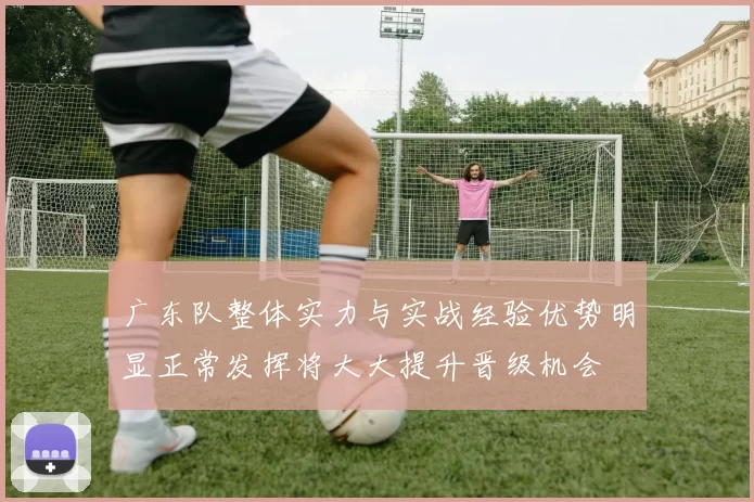 广东队整体实力与实战经验优势明显正常发挥将大大提升晋级机会