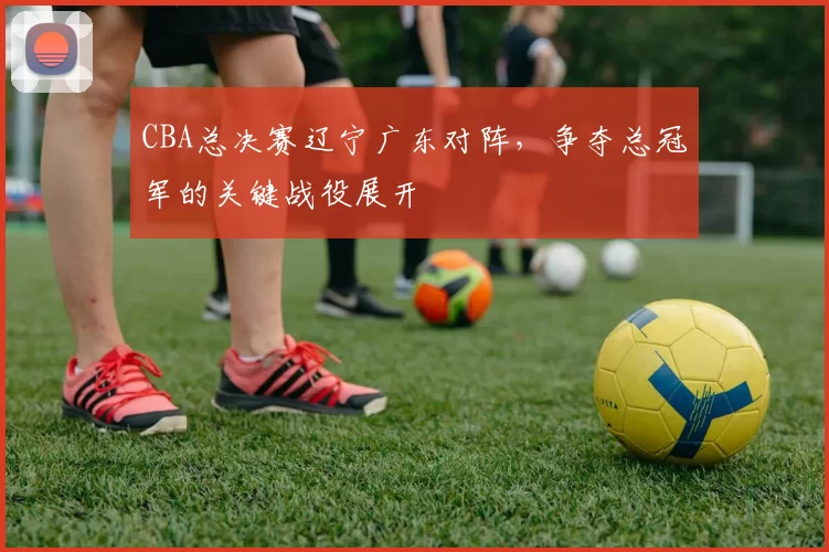 CBA总决赛辽宁广东对阵，争夺总冠军的关键战役展开