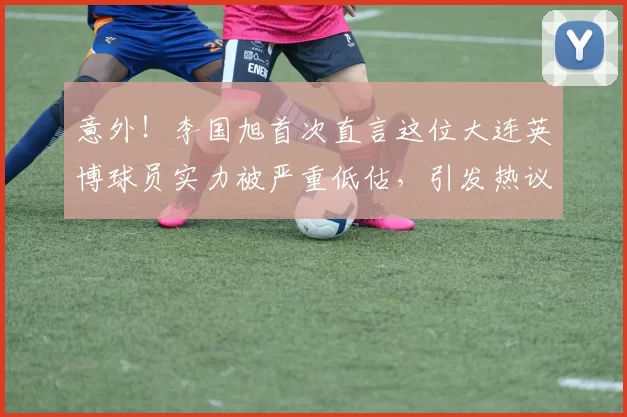 意外！李国旭首次直言这位大连英博球员实力被严重低估，引发热议