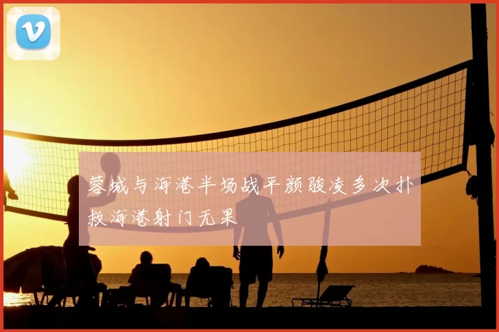 蓉城与海港半场战平颜骏凌多次扑救海港射门无果